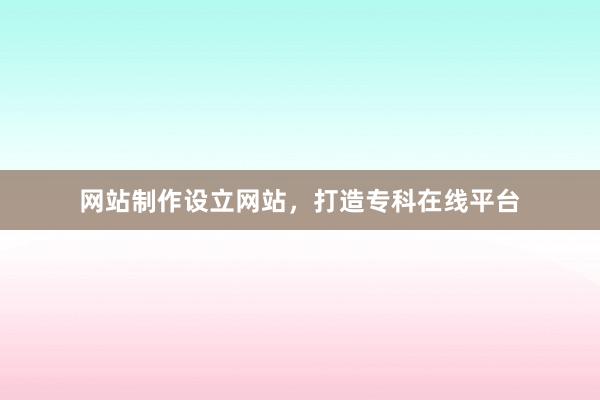 网站制作设立网站，打造专科在线平台