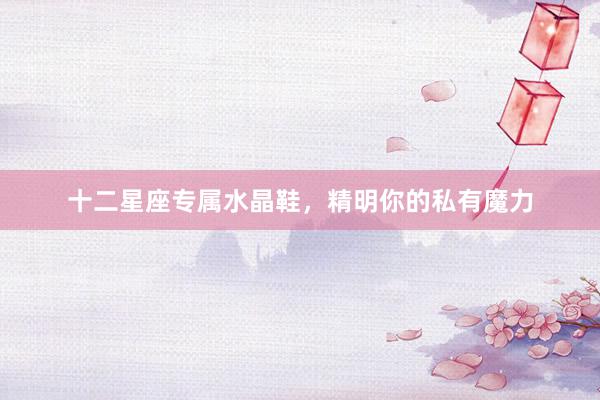 十二星座专属水晶鞋，精明你的私有魔力